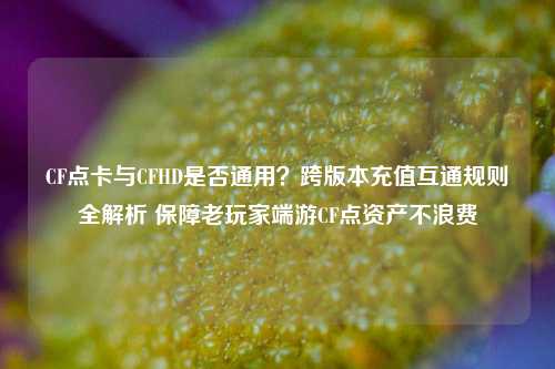 CF点卡与CFHD是否通用?跨版本充值互通规则全解析 保障老玩家端游CF点资产不浪费