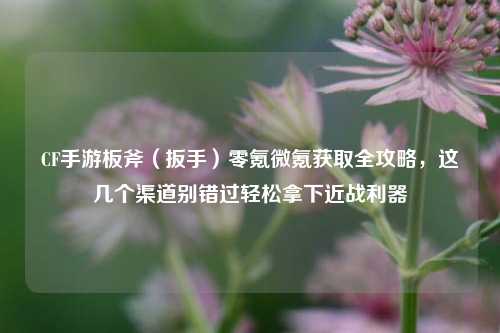 CF手游板斧（扳手）零氪微氪获取全攻略，这几个渠道别错过轻松拿下近战利器