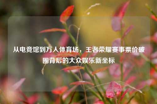 从电竞馆到万人体育场,王者荣耀赛事票价破圈背后的大众娱乐新坐标