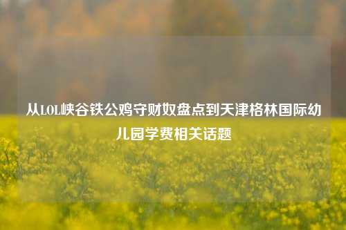 从LOL峡谷铁公鸡守财奴盘点到天津格林国际幼儿园学费相关话题