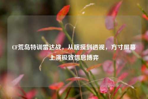 CF荒岛特训雷达战,从瞎摸到透视,方寸屏幕上演极致信息博弈