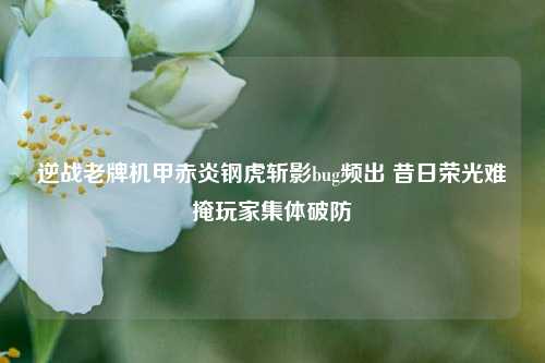 逆战老牌机甲赤炎钢虎斩影bug频出 昔日荣光难掩玩家集体破防