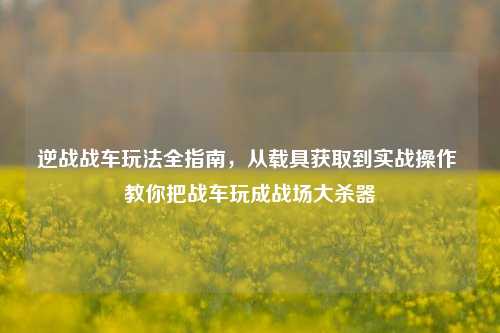 逆战战车玩法全指南,从载具获取到实战操作 教你把战车玩成战场大杀器