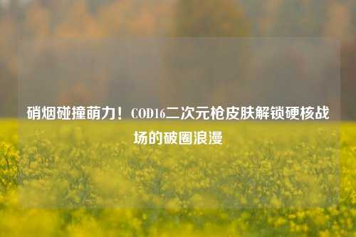 硝烟碰撞萌力!COD16二次元枪皮肤解锁硬核战场的破圈浪漫