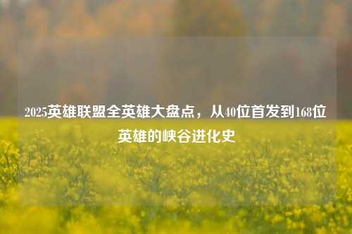 2025英雄联盟全英雄大盘点,从40位首发到168位英雄的峡谷进化史