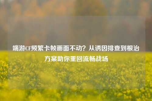 端游CF频繁卡帧画面不动?从诱因排查到根治方案助你重回流畅战场