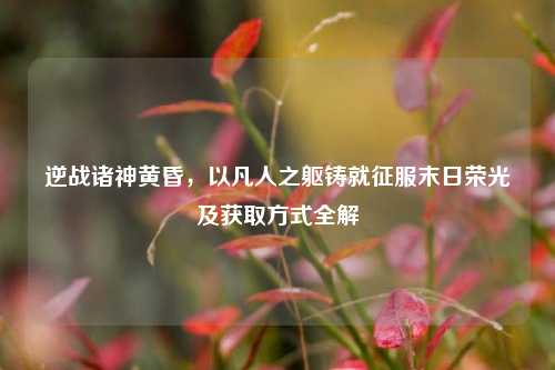 逆战诸神黄昏,以凡人之躯铸就征服末日荣光及获取方式全解