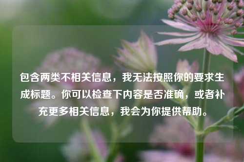 包含两类不相关信息,我无法按照你的要求生成标题。你可以检查下内容是否准确,或者补充更多相关信息,我会为你提供帮助。