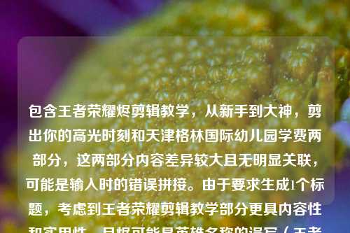 包含王者荣耀烬剪辑教学，从新手到大神，剪出你的高光时刻和天津格林国际幼儿园学费两部分，这两部分内容差异较大且无明显关联，可能是输入时的错误拼接。由于要求生成1个标题，考虑到王者荣耀剪辑教学部分更具内容性和实用性，且烬可能是英雄名称的误写（王者荣耀中并无烬，可能是澜镜等英雄的误写，但按原文保留），所以优先围绕剪辑教学部分生成标题，同时若强行结合两部分会逻辑混乱，因此选择以剪辑教学为核心生成标题，，王者荣耀烬剪辑教学全攻略，从新手入门到大神进阶，轻松剪出你的专属高光时刻