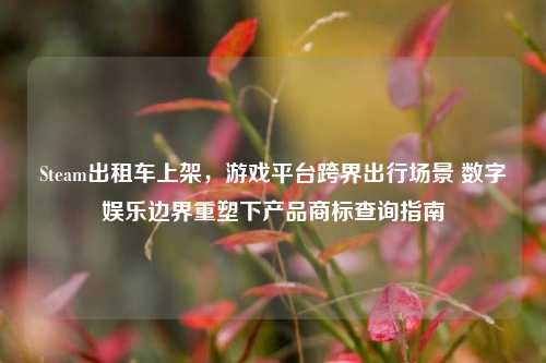 Steam出租车上架,游戏平台跨界出行场景 数字娱乐边界重塑下产品商标查询指南