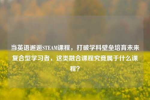 当英语邂逅STEAM课程，打破学科壁垒培育未来复合型学习者，这类融合课程究竟属于什么课程？