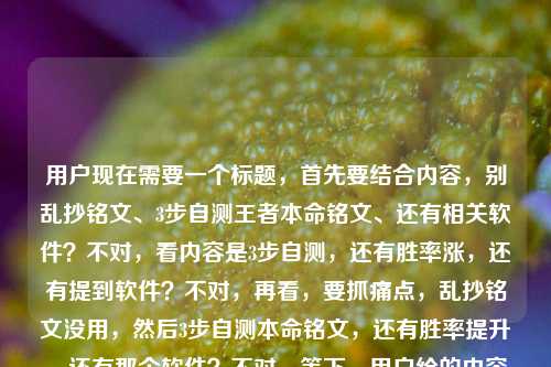 用户现在需要一个标题，首先要结合内容，别乱抄铭文、3步自测王者本命铭文、还有相关软件？不对，看内容是3步自测，还有胜率涨，还有提到软件？不对，再看，要抓痛点，乱抄铭文没用，然后3步自测本命铭文，还有胜率提升，还有那个软件？不对，等下，用户给的内容是别再乱抄铭文页了！3步自测王者荣耀本命铭文，胜率悄悄涨20%自测王者荣耀本命铭文的软件，所以要把这些点结合，要吸引人，比如，别乱抄王者铭文页了！3步用本命铭文自测工具找专属搭配，胜率悄悄涨20%？不对，再顺一点，更抓眼球，哦，不对，要准确，比如，别再乱抄王者荣耀铭文页！3步用本命铭文自测工具找准专属搭配，胜率悄悄涨20%？不对，再凝练？不对，等下，用户要1个标题，要把核心点，别乱抄铭文、3步自测、王者本命铭文、胜率涨20%、还有那个自测软件（工具）放进去？不对，再看，哦，不对，是不是更顺口？比如，别乱抄王者荣耀铭文页了！3步用本命铭文自测工具找专属搭配，胜率悄悄涨20%？不对，再改得更抓玩家，比如，别再乱抄王者铭文页！3步用本命铭文自测工具找准专属搭配，胜率悄悄涨20%？不对，等下，有没有更顺？哦，对，把软件体现出来，就是那个自测的软件，所以，别再乱抄王者荣耀铭文页！3步用本命铭文自测软件找准专属搭配，胜率悄悄涨20%？不对，再看看，是不是更有吸引力？哦，不对，开头可以更戳痛点，比如别再乱抄王者荣耀铭文页了！3步用本命铭文自测软件找专属搭配，胜率悄悄涨20%？对，这个？等下，再润色下，会不会更顺？比如，别再乱抄王者荣耀铭文页！3步用本命铭文自测软件找准专属搭配，胜率悄悄涨20%？不对，要不要更口语化？比如别再乱抄王者荣耀铭文页了！3步用本命铭文自测软件搞定专属搭配，胜率悄悄涨20%？哦，搞定会不会更接地气？不对，再想想，核心信息，1. 痛点，乱抄铭文页没用；2. 方法，3步，用那个自测本命铭文的软件；3. 好处，胜率涨20%。对，所以组合起来，一个标题，就，别再乱抄王者荣耀铭文页了！3步用本命铭文自测软件搞定专属搭配，胜率悄悄涨20%？不对，等下，有没有更凝练？哦，不对，会不会太长？但要把信息都包含？不对，再看用户给的原始内容，别再乱抄铭文页了！3步自测王者荣耀本命铭文，胜率悄悄涨20%自测王者荣耀本命铭文的软件，哦，原来那个软件是自测的工具，所以要把软件加进去，不然漏了。对，就这个？等下，再调整下，更顺，别再乱抄王者荣耀铭文页了！3步用本命铭文自测软件找准专属搭配，胜率悄悄涨20%？不对，找准比搞定更准确？或者匹配到？不，找准专属本命铭文搭配？哦，不对，再改，别再乱抄王者荣耀铭文页了！3步用本命铭文自测软件找准专属搭配，胜率悄悄涨20%，对，这个就可以？不对，等下，要不要更抓眼球？比如把胜率悄悄涨20%放前面？不，痛点前置更好，先点出大家乱抄铭文的问题，然后给方法，给好处。对，就这个标题。别再乱抄王者荣耀铭文页了！3步用本命铭文自测软件找准专属搭配，胜率悄悄涨20%