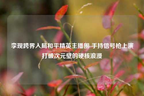李现跨界入局和平精英主播圈 手持信号枪上演打破次元壁的硬核浪漫