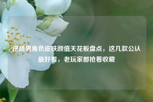 逆战男角色皮肤颜值天花板盘点，这几款公认最好看，老玩家都抢着收藏