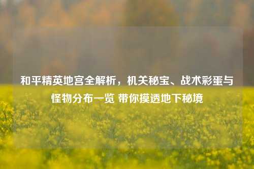 和平精英地宫全解析,机关秘宝、战术彩蛋与怪物分布一览 带你摸透地下秘境
