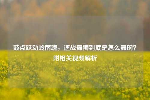 鼓点跃动岭南魂，逆战舞狮到底是怎么舞的？附相关视频解析