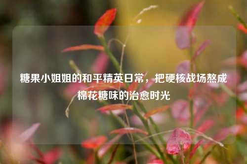 糖果小姐姐的和平精英日常,把硬核战场熬成棉花糖味的治愈时光