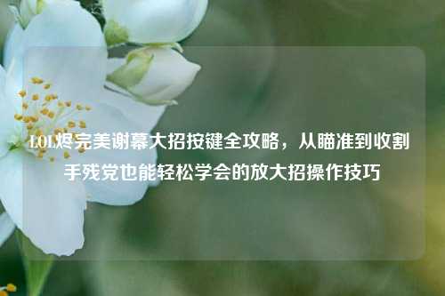 LOL烬完美谢幕大招按键全攻略，从瞄准到收割 手残党也能轻松学会的放大招操作技巧