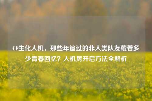 CF生化人机，那些年追过的非人类队友藏着多少青春回忆？人机房开启方法全解析