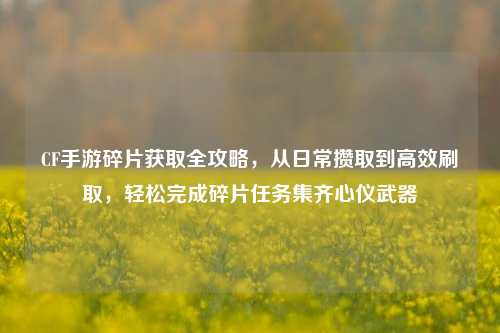CF手游碎片获取全攻略,从日常攒取到高效刷取,轻松完成碎片任务集齐心仪武器
