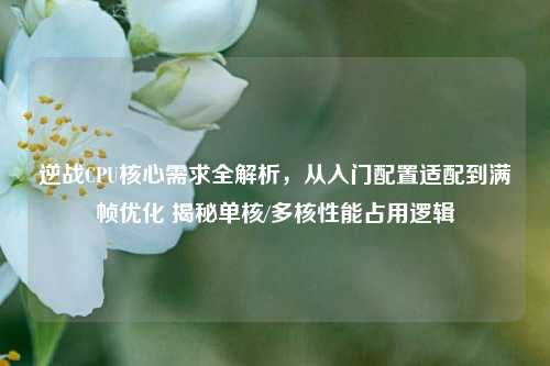 逆战CPU核心需求全解析，从入门配置适配到满帧优化 揭秘单核/多核性能占用逻辑