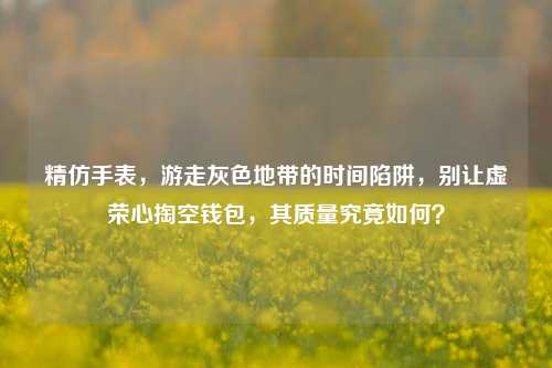精仿手表，游走灰色地带的时间陷阱，别让虚荣心掏空钱包，其质量究竟如何？
