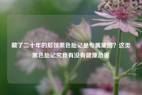 藏了二十年的后颈黑色胎记是专属星图?这类黑色胎记究竟有没有健康危害