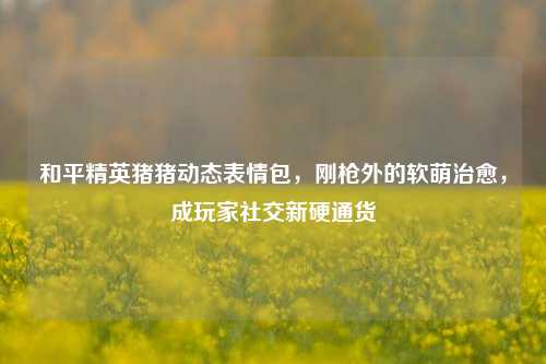 和平精英猪猪动态表情包，刚枪外的软萌治愈，成玩家社交新硬通货