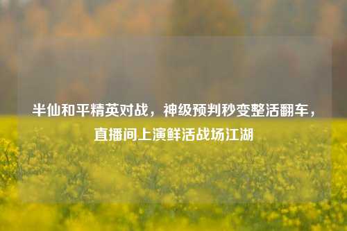 半仙和平精英对战，神级预判秒变整活翻车，直播间上演鲜活战场江湖