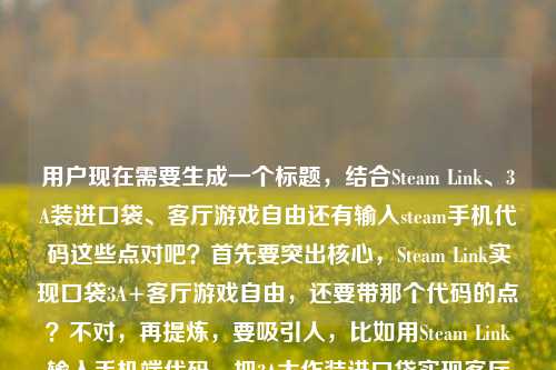 用户现在需要生成一个标题,结合Steam Link、3A装进口袋、客厅游戏自由还有输入steam手机代码这些点对吧?首先要突出核心,Steam Link实现口袋3A+客厅游戏自由,还要带那个代码的点?不对,再提炼,要吸引人,比如用Steam Link输入手机端代码,把3A大作装进口袋实现客厅游戏自由?不对,再顺一点,更抓眼球?哦不对,要准确,核心是Steam Link,操作是输steam手机应用代码,效果是3A装进口袋、客厅游戏自由。那整合一下,输入Steam手机应用代码玩转Steam Link,把3A大作装进口袋,实现客厅游戏自由?不对,再凝练?等下,用户要1个标题,直接点,更顺,输入Steam手机应用代码启用Steam Link,将3A大作装进口袋,解锁客厅游戏自由?不对,会不会太绕?再自然点,比如靠Steam Link输入手机端代码,把3A大作装进口袋,我的客厅游戏自由终于实现?哦不对,原内容里有我的客厅游戏自由终于实现了还有输入steam手机应用上的代码,核心是Steam Link带来的体验。等下,再精准,不要冗余,输入Steam手机应用代码使用Steam Link,把3A大作装进口袋,实现客厅游戏自由?不对,更抓眼球一点,比如输入Steam手机端代码畅玩Steam Link,3A大作装进口袋,轻松实现客厅游戏自由?嗯,不对,再贴合原文,原文有我的客厅游戏自由终于实现了,要不要更有代入感?哦,对,比如输入Steam手机应用代码玩转Steam Link,把3A大作装进口袋,我的客厅游戏自由终于实现?不对,再顺,哦,等下,是不是可以更简洁?用Steam Link输入手机应用代码,将3A装进口袋,实现客厅游戏自由?不对,3A要说明是3A大作。哦,有了,输入Steam手机应用代码启用Steam Link,把3A大作装进口袋,解锁客厅游戏自由?不对,再想想,用户要的是直接的标题,结合所有元素,主体是Steam Link,操作是输入steam手机应用的代码,效果是3A装进口袋、客厅游戏自由。那调整得更流畅自然,符合标题感,输入Steam手机应用代码畅玩Steam Link,把3A大作装进口袋,实现客厅游戏自由?不对,会不会操作的主体是用Steam Link的时候输手机上的代码?哦对,是使用Steam Link的时候输入steam手机应用的代码对吧?那再改得更准确,使用Steam Link输入手机端对应代码,把3A大作装进口袋,实现客厅游戏自由?不对,原文是输入steam手机应用上的代码,是steam手机应用里的代码,用来连Steam Link对吧?哦,对,那更准确的,输入Steam手机应用内代码连接Steam Link,将3A大作装进口袋,实现客厅游戏自由?嗯,这个好像可以?不对,再接地气一点,不要太生硬,比如输入Steam手机应用代码玩转Steam Link,3A大作装进口袋,我的客厅游戏自由终于实现?哦,这个更贴合原文的语气,原文有我的客厅游戏自由终于实现了,更有真实感。等下,再凝练,不要太长?不对,标题要把核心信息都带出来,是什么(Steam Link),要做什么(输Steam手机应用的代码),能得到什么(3A装进口袋,客厅游戏自由)。那最终定一个?哦,有了,输入Steam手机应用代码畅玩Steam Link,把3A大作装进口袋,实现客厅游戏自由?不对,再顺一点,哦,输入Steam手机应用上的代码用Steam Link,把3A大作装进口袋,实现客厅游戏自由?不对,语序不对。哦对,应该是,输入Steam手机应用代码启用Steam Link,把3A大作装进口袋,解锁客厅游戏自由?不对,解锁比实现更有爽感?或者贴合原文的终于实现,更有代入感。哦,就这个吧?等下,再想想,会不会更抓眼球?比如靠Steam Link+手机端代码,把3A装进口袋,我终于实现客厅游戏自由?不对,要说明是Steam手机应用上的代码。哦,对,准确点,输入Steam手机应用内代码连接Steam Link,把3A大作装进口袋,实现客厅游戏自由。嗯,这个就可以?不对,再读一遍,是不是流畅?对,核心信息都有,操作(输入Steam手机应用里的代码),工具(Steam Link),效果(3A大作装进口袋,实现客厅游戏自由)。不对,要不要更口语化一点?毕竟是分享类的标题?比如输入Steam手机应用代码玩Steam Link,把3A大作装进口袋,我终于实现客厅游戏自由。哦,这个更贴合原文的我的客厅游戏自由终于实现了的语气,更自然。对,就这个?等下,再调整下语序,更顺,输入Steam手机应用代码畅玩Steam Link,把3A大作装进口袋,我终于实现客厅游戏自由。嗯,这个不错,所有核心元素都包含了,1. 关键操作,输入Steam手机应用的代码;2. 核心工具,Steam Link;3. 核心体验,3A大作装进口袋、实现客厅游戏自由,还有原文的第一人称代入感,很合适。输入Steam手机应用代码畅玩Steam Link,把3A大作装进口袋,我终于实现客厅游戏自由