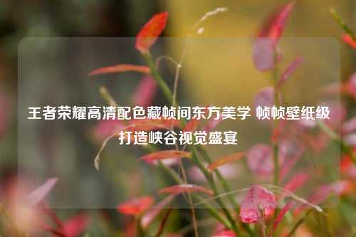 王者荣耀高清配色藏帧间东方美学 帧帧壁纸级打造峡谷视觉盛宴