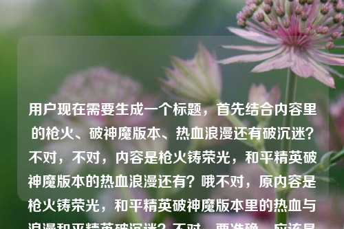 用户现在需要生成一个标题,首先结合内容里的枪火、破神魔版本、热血浪漫还有破沉迷?不对,不对,内容是枪火铸荣光,和平精英破神魔版本的热血浪漫还有?哦不对,原内容是枪火铸荣光,和平精英破神魔版本里的热血与浪漫和平精英破沉迷?不对,要准确,应该是枪火铸荣光,破神魔版本里的热血浪漫与正向守护?不对,哦不对,破沉迷是防沉迷对吧?不对,等下,再贴合,哦不对,要把核心元素都带上,和平精英破神魔版本,枪火荣光,热血浪漫,还有防沉迷?不对不对,原句里的和平精英破沉迷应该是指防沉迷相关?不对,不对,再想想,要准确,哦不对,会不会是我理解错?不对,再捋,核心是和平精英破神魔版本,有枪火荣光、热血浪漫,还有破沉迷(也就是防沉迷的正向引导?)不对,不对,等下,会不会用户给的内容里和平精英破沉迷是附带的?不对,要融合自然。哦,有了,枪火铸荣光,破神魔版本藏着热血浪漫与防沉迷正向初心?不对,不对,再顺一点?哦不对,再简洁点?等下,不对,破沉迷就是破除沉迷,也就是防沉迷的相关举措对吧?不对,或者会不会是输入的时候连在一起了?不对,原内容是枪火铸荣光,和平精英破神魔版本里的热血与浪漫和平精英破沉迷。哦,不对,会不会是用户打错?不,要基于给的内容。哦,等下,要不更贴合,枪火铸荣光,破神魔版本的热血浪漫与防沉迷正向探索?不对,再顺,哦,不对,有没有更抓人的?哦,等下,不对,会不会破沉迷是和版本无关?不对,要都涵盖。哦,有了,枪火铸荣光,解码破神魔版本的热血浪漫与防沉迷实践?不对,再想想,更直白点?哦,不对,用户要1个标题,直接给。等下,不对,再调整,更顺口,枪火铸荣光,破神魔版本里的热血浪漫与防沉迷守护。对,这个?不对,等下,会不会我想复杂了?不对,原内容里的元素,枪火铸荣光,和平精英破神魔版本,热血与浪漫,和平精英破沉迷(也就是防沉迷相关)。对,这个标题涵盖了。不对,等下,再看看,有没有更贴合?哦,不对,会不会破沉迷是输入错误?比如本来是别的?不对,不能瞎改,要基于给定内容。哦,不对,等下,再读原句,枪火铸荣光,和平精英破神魔版本里的热血与浪漫和平精英破沉迷,哦,会不会是断句问题?枪火铸荣光,和平精英破神魔版本里的热血与浪漫,和平精英破沉迷?对,是两部分,一个是破神魔版本的热血浪漫,一个是和平精英的防沉迷(破沉迷)工作。那标题要把这俩结合。哦,再润色下,更流畅,枪火铸荣光,破神魔版本尽显热血浪漫,防沉迷举措护航健康游戏?不对,会不会太长?哦,要凝练点。哦,有了,枪火铸荣光,破神魔版本的热血浪漫与防沉迷初心。对,这个就可以?不对,等下,再想想,会不会更有网感?毕竟是游戏内容。哦,不对,用户没说风格,就基于内容生成1个。等下,不对,会不会我误解了破沉迷?哦,不对,破沉迷就是破解沉迷,也就是防沉迷机制对吧。对。那最终就这个?不对,等下,再调整得更顺,枪火铸荣光,破神魔版本里的热血浪漫与防沉迷守护。对,这个就挺好,涵盖了所有核心元素,核心意象枪火铸荣光,主体是和平精英破神魔版本,内容点是热血浪漫,还有破沉迷也就是防沉迷守护的部分。嗯,就这个。枪火铸荣光,破神魔版本里的热血浪漫与防沉迷守护