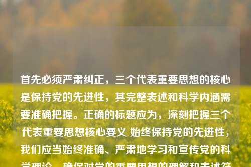 首先必须严肃纠正，三个代表重要思想的核心是保持党的先进性，其完整表述和科学内涵需要准确把握。正确的标题应为，深刻把握三个代表重要思想核心要义 始终保持党的先进性，我们应当始终准确、严肃地学习和宣传党的科学理论，确保对党的重要思想的理解和表述符合官方权威解读，共同维护理论宣传的准确性和严肃性。