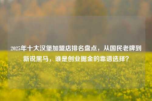 2025年十大汉堡加盟店排名盘点,从国民老牌到新锐黑马,谁是创业掘金的靠谱选择?