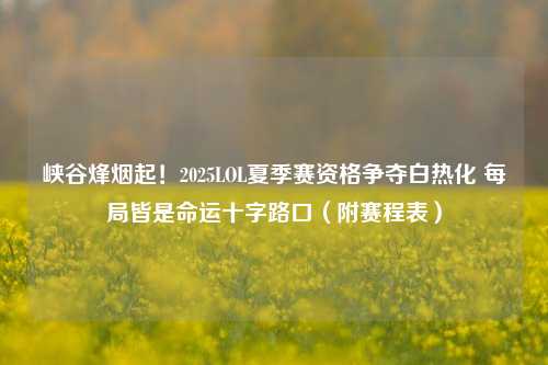 峡谷烽烟起!2025LOL夏季赛资格争夺白热化 每局皆是命运十字路口(附赛程表)