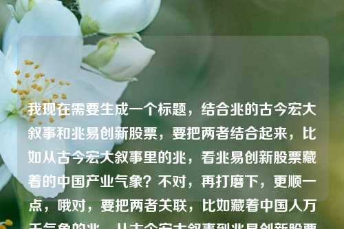 我现在需要生成一个标题,结合兆的古今宏大叙事和兆易创新股票,要把两者结合起来,比如从古今宏大叙事里的兆,看兆易创新股票藏着的中国产业气象?不对,再打磨下,更顺一点,哦对,要把两者关联,比如藏着中国人万千气象的兆,从古今宏大叙事到兆易创新股票的产业脉络?不对,再凝练点?哦,不对,要自然,比如兆载古今万千气象,从文化宏大叙事看兆易创新股票的时代脉络?不对,再想想,哦,更贴合的,跨越古今的兆,从中国人的万千气象到兆易创新股票的产业新篇?对,这个好像可以?等下,再调整得更顺,哦,不对,有没有更抓人的?哦,不对,用户要1个标题,结合兆的古今叙事,中国人的气象,还有兆易创新股票。哦,对,兆越古今藏万千气象,解码文化意象里的兆易创新股票发展逻辑?不对,会不会太绕?哦,再简洁点,兆载古今万千气象,从文化叙事看兆易创新股票的时代价值?不对,等下,再想想,原内容是兆,跨越古今的宏大叙事,藏着中国人的万千气象兆易创新股票,哦,要把这几个元素都融进去,兆的古今宏大叙事、中国人的万千气象、兆易创新股票。哦,有了,跨越古今的兆,藏着中国人万千气象的兆易创新股票观察?不对,再顺一点,哦,兆贯古今藏万千气象,读懂兆易创新股票背后的中国底气?不对,会不会太拔高?哦,不对,更贴合原内容的,原内容说兆是跨越古今的宏大叙事,藏着中国人万千气象,然后关联兆易创新股票。哦,对,兆越古今叙万象,从中国人的文化意象看兆易创新股票?不对,再自然点,哦,跨越古今的兆,藏着中国人万千气象的兆易创新股票脉络?不对,等下,可能更通顺的是,兆载古今万千气象,从宏大文化叙事看兆易创新股票?不对,再打磨,哦,有了,贯连古今的兆,藏着中国人万千气象的兆易创新股票解读?不对,哦,不对,要不要更有连接感?哦,对了,从古今兆象看兆易创新,藏在宏大叙事里的中国产业底气?不对,原内容里的兆本身是跨越古今的宏大叙事,藏着中国人万千气象,然后是兆易创新股票。哦,等下,我再捋,核心元素1,兆这个字/概念,跨越古今,是宏大叙事,承载中国人的万千气象;核心元素2,兆易创新股票。要把两者结合成一个标题,自然不生硬。哦,有了,兆越古今藏万千气象,兆易创新股票背后的中国叙事?对,这个好像不错?等下,再看看,兆越古今谐音跨越古今,点出兆的古今跨度,藏万千气象对应原文的藏着中国人的万千气象,然后后半句点出兆易创新股票,关联中国叙事,把宏大的文化叙事和企业股票结合起来。不对,会不会兆越有点刻意?哦,那换成兆贯古今?兆贯古今藏万千气象,兆易创新股票背后的中国叙事?对,这个更好?等下,再想想,有没有更直白一点?哦,不对,用户给的内容就是把兆的文化意涵和兆易创新股票放在一起,所以标题要把这两者勾连起来。哦,不对,再调整下,会不会更顺,跨越古今的兆,藏着中国人万千气象的兆易创新股票?不对,这太像原文拼接了。哦,要有点提炼。哦,对了,古今兆象里的万千气象,读懂兆易创新股票的文化与价值?不对,兆象?哦,原文说兆是跨越古今的宏大叙事,藏着中国人的万千气象,然后是兆易创新。哦,等下,兆既是那个文化概念,也是兆易创新的首字,这个双关要用上。哦,对!要用上双关,因为兆既指那个宏大的文化意象,也是兆易创新的开头字。所以标题要把这个双关体现出来。哦,那,一字兆贯古今,藏着中国人万千气象的兆易创新股票观察?不对,再凝练。哦,兆贯古今藏万象,兆易创新股票里的中国气象?哦,这个好!等下,兆贯古今点出兆跨越古今的宏大叙事,藏万象对应藏着中国人的万千气象,然后后半句点出兆易创新股票,关联中国气象,双关也有了,因为前面的兆既是文化概念,也是兆易的兆。不对,再看看,藏万象和后面的中国气象会不会有点重复?哦,调整下,兆贯古今叙万象,兆易创新股票里的中国底气?不对,原文是藏着中国人的万千气象,所以还是要贴合。哦,兆越古今藏万千气象,兆易创新股票的时代叙事?对,这个也可以。等下,再选个最好的,哦,有了,兆贯古今藏万千气象,解码兆易创新股票背后的中国脉络?不对,会不会太复杂?哦,用户要直接生成1个,那我选个流畅,把元素都涵盖,有双关的。哦,对,就这个,兆贯古今藏万千气象,兆易创新股票里的中国叙事。等下,再读一遍,是不是通顺?兆贯古今,对应跨越古今的宏大叙事,藏万千气象对应藏着中国人的万千气象,后半句点出兆易创新股票,中国叙事把前面的宏大叙事和企业结合起来,而且兆字双关,既是文化概念里的兆,也是兆易创新的兆,很贴合。不对,要不要更直白一点?哦,或者跨越古今的兆,从中国人万千气象看兆易创新股票?但这个没有双关的巧思。哦,还是刚才那个更好?等下,再想想,会不会有人看不懂?不会,因为前面点了兆贯古今,后面是兆易创新,自然能关联到那个字的呼应。哦,不对,再调整下,让它更顺,兆贯古今藏万千气象,兆易创新股票背后的中国叙事。对,就这个?等下,再看看原内容,原内容就是兆,跨越古今的宏大叙事,藏着中国人的万千气象兆易创新股票,所以这个标题把所有元素都涵盖了,兆的跨越古今(兆贯古今)、藏着中国人万千气象(藏万千气象)、兆易创新股票,还有把两者的关联点出来,就是背后的中国叙事,很合适。兆贯古今藏万千气象,兆易创新股票背后的中国叙事
