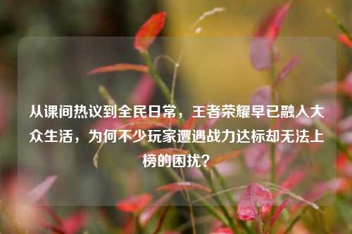 从课间热议到全民日常,王者荣耀早已融入大众生活,为何不少玩家遭遇战力达标却无法上榜的困扰?