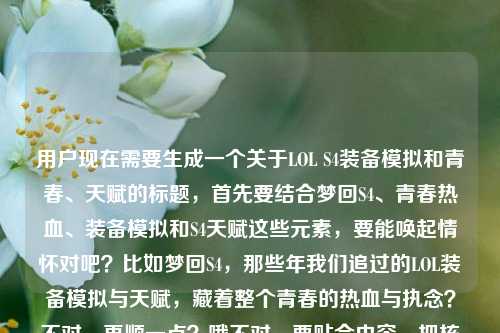 用户现在需要生成一个关于LOL S4装备模拟和青春、天赋的标题,首先要结合梦回S4、青春热血、装备模拟和S4天赋这些元素,要能唤起情怀对吧?比如梦回S4,那些年我们追过的LOL装备模拟与天赋,藏着整个青春的热血与执念?不对,再顺一点?哦不对,要贴合内容,把核心元素都放进去,情怀拉满。等下,再精准点,梦回S4,那些年我们追过的LOL装备模拟与S4天赋,藏着整个青春的热血与执念?不对,会不会有点重复?哦不对,用户给的内容里有装备模拟、S4天赋、青春热血执念、梦回S4,所以整合得自然点,哦对,要一个标题,就梦回S4,那些年我们追过的LOL装备模拟与S4天赋,藏着整个青春的热血与执念?不对,再润色下?比如梦回S4,那些年我们追过的LOL装备模拟与天赋,藏着青春里的热血与执念?不对,用户提到了S4天赋,还是要体现?哦不对,再看用户给的原文,梦回S4,那些年我们追过的LOL装备模拟,藏着整个青春的热血与执念lol S4天赋,所以核心是S4的LOL装备模拟、S4天赋,承载青春热血执念。那最终标题就,梦回S4,那些年我们追过的LOL装备模拟与S4天赋,藏着整个青春的热血与执念?不对,会不会S4重复?哦没事,或者调整下?梦回S4,那些年我们追过的LOL装备模拟与天赋,藏着整个青春的热血与执念?不对,用户特意提了S4天赋,还是要明确?哦不对,再想想,更有情怀一点?比如梦回LOL S4,那些年我们追过的装备模拟与天赋,藏着整个青春的热血与执念?哦这个好像更顺?不对,等下,再看,梦回S4大家都知道是LOL的S4吗?因为内容是LOL的,所以没问题?不对,还是点明?哦不对,用户给的内容里有LOL,所以整合起来,梦回LOL S4,那些年我们追过的装备模拟与天赋,藏着整个青春的热血与执念?不对,再看,会不会更抓眼球?哦不对,用户要直接生成1个,贴合内容就行。哦等下,再调整,把元素都涵盖,梦回S4、LOL装备模拟、S4天赋、青春热血执念。哦对,梦回S4,那些年我们追过的LOL装备模拟与天赋,藏着整个青春的热血与执念?不对,刚才那个把LOL放S4前面也可以?不对,再顺一点,就梦回LOL S4,那些年我们追过的装备模拟与天赋,藏着整个青春的热血与执念?不对,等下,用户原文里是LOL装备模拟lol S4天赋,所以其实S4就是LOL的S4,所以这个标题是对的?不对,再想想,有没有更有代入感?哦不用,就准确涵盖核心就行。哦不对,等下,会不会更凝练?比如梦回S4,那些LOL装备模拟与天赋里,藏着我们整个青春的热血与执念?哦这个好像也不错?不对,再选最贴合的。哦对,就梦回S4,那些年我们追过的LOL装备模拟与S4天赋,藏着整个青春的热血与执念?不对,S4重复了,有点冗余。哦对,前面已经有梦回S4了,后面天赋就不用再加S4了,因为语境就是S4的。所以最终就,梦回S4,那些年我们追过的LOL装备模拟与天赋,藏着整个青春的热血与执念?不对,等下,再看用户给的内容,特意把S4天赋放在后面,是不是要突出?哦,那调整下,梦回S4,那些年我们追过的LOL装备模拟与S4天赋,藏着整个青春的热血与执念?不对,重复S4有点怪。哦,不然梦回LOL S4,那些年我们追过的装备模拟与天赋,藏着整个青春的热血与执念,这个就很好,点明是LOL的S4,然后装备模拟、天赋都有,青春热血执念也有,完全覆盖内容。对,就这个?不对,等下,再读一遍,顺不顺?梦回LOL S4,那些年我们追过的装备模拟与天赋,藏着整个青春的热血与执念,嗯,很顺,情怀也到位,所有核心元素都包含了,梦回S4(LOL的S4)、装备模拟、天赋(就是S4天赋)、青春的热血与执念。完美。不对,要不要更有网感?比如梦回LOL S4!那些年我们追过的装备模拟与天赋,藏着整个青春的热血与执念?用感叹号?不过也可以,不过用户没说要什么风格,就正常的情怀标题就行。哦不对,再想想,用户给的原文开头是梦回S4,那些年我们追过的LOL装备模拟,藏着整个青春的热血与执念lol S4天赋,所以其实核心是把S4天赋加进去,所以刚才的标题是对的。哦,不对,会不会装备模拟是指那种模拟出装、模拟点天赋的东西?对,所以标题里都涵盖了。行,就定这个?不对,等下,再确认,只要1个标题,所以就输出这个就行?哦不对,再润色下?比如梦回LOL S4,那些年我们追过的装备模拟与天赋,藏着我们整个青春的热血与执念,加个我们?哦,原文是那些年我们追过的藏着整个青春的,加个我们更有代入感?不对,原文是藏着整个青春的热血与执念,就是我们的青春,所以也可以。哦,算了,就用最贴合的,梦回LOL S4,那些年我们追过的装备模拟与天赋,藏着整个青春的热血与执念。不对,等下,会不会有人不知道装备模拟是什么?没关系,目标受众是LOL老玩家,都懂。对,就这个。梦回LOL S4,那些年我们追过的装备模拟与天赋,藏着整个青春的热血与执念