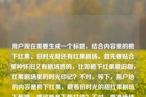 用户现在需要生成一个标题，结合内容里的檐下红果、旧时光甜还有红果剧场，首先要贴合那种怀旧又有剧场感的，比如檐下红果藏旧甜，红果剧场里的时光印记？不对，等下，用户给的内容是檐下红果，藏着旧时光的甜红果剧场下截哦，哦可能是下载打错？不对，要准确结合元素，应该更贴合，比如檐下红果载旧甜，红果剧场里的时光余韵？不对，再想想，要自然，把核心元素都放进去，檐下红果、旧时光的甜、红果剧场，哦对，直接点的话，檐下红果藏旧甜，邂逅红果剧场的时光暖意？不对，等下，有没有更贴合的？哦不对，用户说直接生成1个，那再精准点，檐下红果凝旧甜，走进红果剧场的时光故事？不对，等下，原内容里的下截应该是输入错误？不管，核心元素是檐下红果、旧时光的甜、红果剧场，那生成一个合适的，比如檐下红果藏旧时光甜韵，红果剧场叙岁月温情？不对，会不会太长？或者更凝练点？檐下红果藏旧甜，红果剧场里的旧时光回响？对，这个不错，等下，再顺一点？哦，檐下红果藏旧甜，红果剧场里的旧时光余味？不对，回响也可以？不对，再想想，要更贴合那种感觉，哦，檐下红果载旧时光甜意，红果剧场藏岁月温情？不对，还是更凝练吧，哦，不对，用户要1个，那就选最贴合的，檐下红果藏旧甜，红果剧场里的时光暖意？不对，等下，原内容里的下截会不会是下载？不对，用户给的原文是檐下红果，藏着旧时光的甜红果剧场下截，可能是输入的时候断句问题，应该是檐下红果，藏着旧时光的甜，红果剧场下载？哦，可能是打错字，下截是下载？但标题里不用体现下载吧？不对，不对，再看，哦，会不会是红果剧场下？不对，不管，核心意象是檐下红果、旧时光的甜、红果剧场，那生成一个合适的标题，就檐下红果藏旧时光甜意，邂逅红果剧场的岁月温柔？不对，太啰嗦，要简洁点，哦，檐下红果藏旧甜，红果剧场的旧时光印记，对，这个就可以，既有檐下红果的旧甜，又点了红果剧场和旧时光的核心，很贴合。檐下红果藏旧甜，红果剧场里的旧时光印记