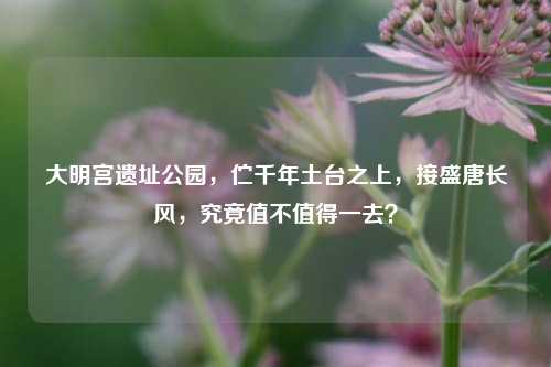 大明宫遗址公园，伫千年土台之上，接盛唐长风，究竟值不值得一去？