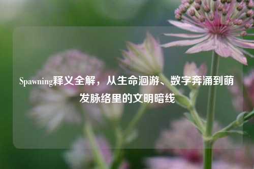 Spawning释义全解，从生命洄游、数字奔涌到萌发脉络里的文明暗线