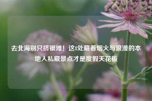去北海别只挤银滩!这8处藏着烟火与浪漫的本地人私藏景点才是度假天花板