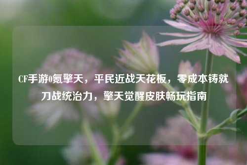 CF手游0氪擎天，平民近战天花板，零成本铸就刀战统治力，擎天觉醒皮肤畅玩指南