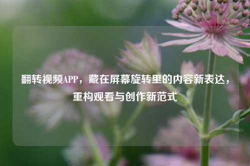 翻转视频APP，藏在屏幕旋转里的内容新表达，重构观看与创作新范式