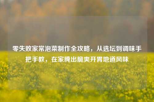 零失败家常泡菜制作全攻略,从选坛到调味手把手教,在家腌出脆爽开胃地道风味