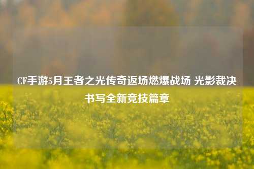 CF手游5月王者之光传奇返场燃爆战场 光影裁决书写全新竞技篇章