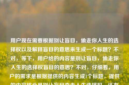 用户现在需要根据别让盲目,偷走你人生的选择权以及解释盲目的意思来生成一个标题?不对,等下,用户给的内容是别让盲目,偷走你人生的选择权盲目的意思?不对,仔细看,用户的需求是根据提供的内容生成1个标题,提供的内容核心是别让盲目夺走人生选择权,还有要涉及盲目?不对,不对,再理,哦,原内容是别让盲目,偷走你人生的选择权还有提到盲目的意思?不对,不对,用户给的输入里的内容是别让盲目,偷走你人生的选择权盲目的意思?哦,可能是用户的内容是,核心是讲不要盲目,不然会丢人生选择权,还要点出?不对,不对,要贴合,要精准,比如,别让盲目偷走你人生的选择权,读懂盲目本质才能握稳人生航向?不对,等下,会不会更贴合?不对,再想想,要自然,核心是反对盲目,守住人生选择权,还要?不对,用户给的内容里有盲目的意思?哦,对,用户写的是别让盲目,偷走你人生的选择权盲目的意思,哦,可能是内容是围绕别让盲目偷走人生选择权,同时也会阐释盲目的含义?那标题要兼顾?不对,再打磨,要简洁有力,别让盲目偷走人生选择权,读懂盲目才能把人生攥在自己手里?不对,会不会更凝练?哦,不对,再想想,有没有更抓人的?等下,不对,再看用户要求,直接生成1个标题,只要1个。哦,对,核心是不要因为盲目丧失人生选择权,或许可以更戳人,别让盲目偷走你人生的选择权,看清盲目本质才能掌好人生之舵?不对,会不会太绕?哦,不对,有没有更贴合的?等下,会不会用户的内容就是讲不要盲目,要守住人生选择权,顺带解释什么是盲目?那标题可以是,别让盲目偷走你的人生选择权,先搞懂‘盲目’到底是什么?不对,有点生硬。哦,再改改,别让盲目偷走人生选择权,读懂盲目本质,才能握牢人生主动权?对,这个?不对,等下,再顺一点,别让盲目偷走你人生的选择权,读懂盲目本质,方能握牢人生主动权?哦,不对,会不会更简洁?哦,不对,再想想,有没有更直击的?等下,不对,用户给的原句是别让盲目,偷走你人生的选择权然后还有盲目的意思,也就是内容会解释什么是盲目,以及为什么盲目会夺走选择权,怎么避免。那标题要涵盖这两个点?不对,或者会不会我理解错了?哦,不对,会不会用户输入的时候是别让盲目,偷走你人生的选择权盲目的意思是要解释?不对,用户说根据我提供给你的内容,直接生成1个标题,提供的内容就是别让盲目,偷走你人生的选择权盲目的意思?哦,可能是用户打漏了,核心主题是警醒大家不要陷入盲目状态,避免丧失人生选择权,同时会阐释盲目的内涵。那最终定一个,别让盲目偷走你人生的选择权,读懂盲目本质,方能握稳人生航向?不对,会不会更接地气?哦,不对,再改得更有力一点,别让盲目偷走你人生的选择权,看清盲目真相,把人生主动权攥在自己手里?不对,有点长。哦,精简下,别让盲目偷走人生选择权,读懂盲目,才能把人生握在自己手里。对,这个就可以?等下,不对,再想想,有没有更贴合的?哦,不对,会不会用户要的就是紧扣核心,不要太复杂?哦,等下,再看,会不会我想多了?比如别让盲目偷走你人生的选择权,厘清盲目内涵,守护人生选择主动权?不对,太书面了。哦,还是自然点好,别让盲目偷走你人生的选择权,读懂盲目本质,才能握牢人生主动权。对,这个就可以。不对,等下,再确认,只要1个,那就这个?不对,等下,会不会更简洁?比如别让盲目偷走你的人生选择权,搞懂盲目是什么,才能把人生攥在自己手里?哦,这个更口语化,更易懂?不对,看风格,如果是成长类的内容,这个更合适?不对,再权衡,哦,还是选更流畅有力量的,别让盲目偷走你人生的选择权,读懂盲目本质,方能握牢人生主动权。对,就这个。别让盲目偷走你人生的选择权,读懂盲目本质,方能握牢人生主动权