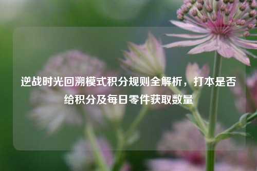 逆战时光回溯模式积分规则全解析，打本是否给积分及每日零件获取数量