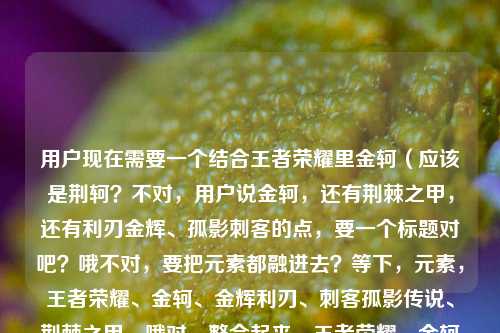 用户现在需要一个结合王者荣耀里金轲(应该是荆轲?不对,用户说金轲,还有荆棘之甲,还有利刃金辉、孤影刺客的点,要一个标题对吧?哦不对,要把元素都融进去?等下,元素,王者荣耀、金轲、金辉利刃、刺客孤影传说、荆棘之甲。哦对,整合起来,王者荣耀,金轲携金辉利刃披荆棘之甲,书写刺客道孤影传说?不对,会不会更顺?等下再顺一点,王者荣耀,金轲利刃淬金辉身披荆棘之甲,铸就刺客道上的孤影传说?不对,再凝练?哦不对,要准确涵盖所有元素对吧?等下用户给的元素,王者荣耀之金轲,利刃藏金辉,刺客道上的孤影传说,王者荣耀荆棘之甲。哦对,整合得流畅点,一个标题,王者荣耀,金轲利刃藏金辉身披荆棘之甲,演绎刺客道上的孤影传说?不对,会不会更顺?哦对,再调整下更有感觉,王者荣耀,金轲利刃藏金辉、身覆荆棘甲,书写刺客道孤影传说?不对,等下,荆棘之甲是装备名,要保留原名对吧?哦对,荆棘之甲是装备,不能改。那,王者荣耀,金轲利刃藏金辉身披荆棘之甲,成就刺客道上的孤影传说?对,这个是不是把所有元素都包含了?等下检查,有王者荣耀,有金轲,有利刃藏金辉,有荆棘之甲,有刺客道上的孤影传说。对,而且通顺,是一个合适的标题。不对,会不会更凝练?哦,或者更有氛围感?等下,王者荣耀,金轲利刃淬金辉身披荆棘之甲,镌刻刺客道孤影传说?不对,还是刚才的更贴合用户给的原文元素,用户原文有利刃藏金辉刺客道上的孤影传说荆棘之甲金轲王者荣耀,所以直接整合得流畅就行。哦对,就,王者荣耀,金轲利刃藏金辉身披荆棘之甲,书写刺客道上的孤影传说?等下,会不会有点长?但要涵盖所有元素啊。不对,再顺一点,王者荣耀,金轲利刃藏金辉、身披荆棘之甲,铸就刺客道上的孤影传说。对,这个就可以了。王者荣耀,金轲利刃藏金辉身披荆棘之甲,铸就刺客道上的孤影传说