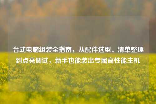 台式电脑组装全指南，从配件选型、清单整理到点亮调试，新手也能装出专属高性能主机